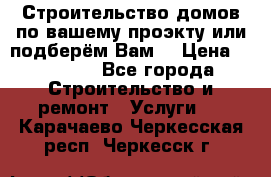 Строительство домов по вашему проэкту или подберём Вам  › Цена ­ 12 000 - Все города Строительство и ремонт » Услуги   . Карачаево-Черкесская респ.,Черкесск г.